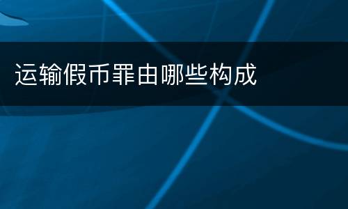 运输假币罪由哪些构成