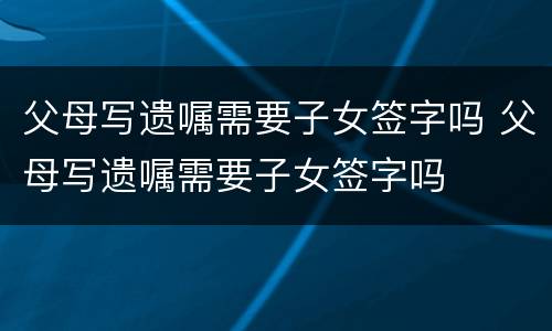 父母写遗嘱需要子女签字吗 父母写遗嘱需要子女签字吗