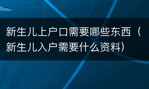 新生儿上户口需要哪些东西（新生儿入户需要什么资料）