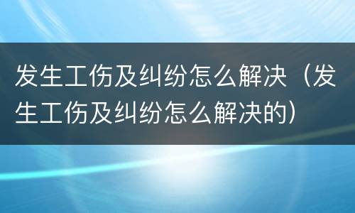 发生工伤及纠纷怎么解决（发生工伤及纠纷怎么解决的）