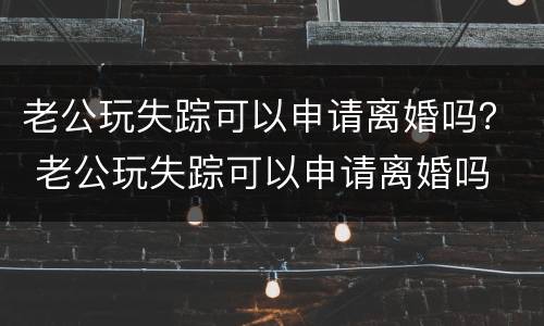 老公玩失踪可以申请离婚吗？ 老公玩失踪可以申请离婚吗