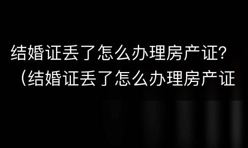 结婚证丢了怎么办理房产证？（结婚证丢了怎么办理房产证手续）