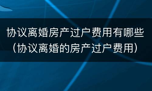 协议离婚房产过户费用有哪些（协议离婚的房产过户费用）
