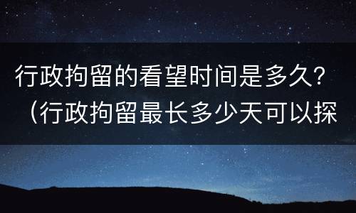 行政拘留的看望时间是多久？（行政拘留最长多少天可以探视吗）
