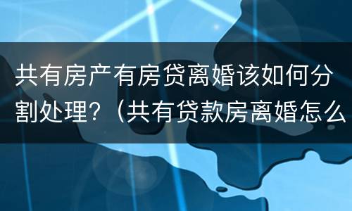 共有房产有房贷离婚该如何分割处理?（共有贷款房离婚怎么分）