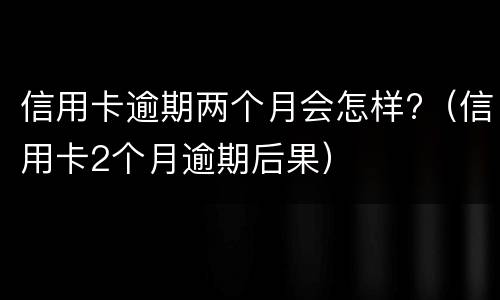 信用卡逾期两个月会怎样?（信用卡2个月逾期后果）