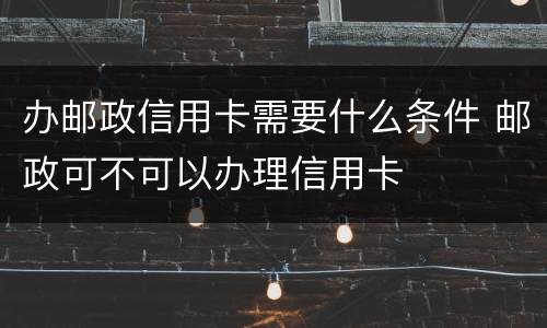 办邮政信用卡需要什么条件 邮政可不可以办理信用卡
