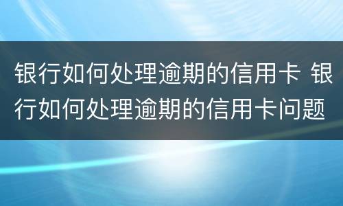 银行如何处理逾期的信用卡 银行如何处理逾期的信用卡问题