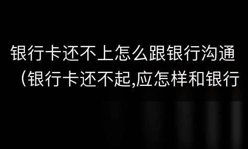 银行卡还不上怎么跟银行沟通（银行卡还不起,应怎样和银行对接）