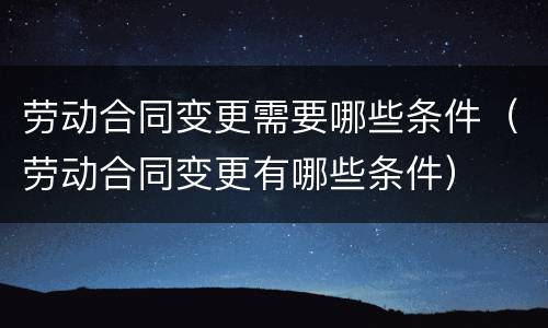 劳动合同变更需要哪些条件（劳动合同变更有哪些条件）