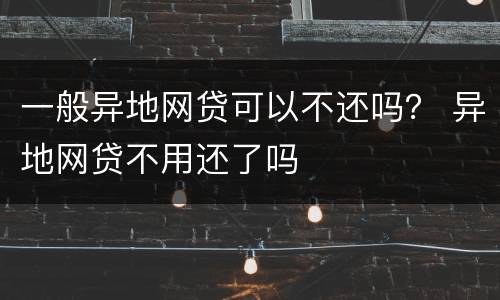一般异地网贷可以不还吗？ 异地网贷不用还了吗