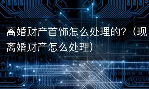 离婚财产首饰怎么处理的?（现离婚财产怎么处理）