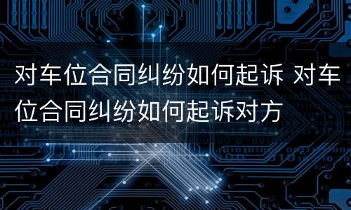 对车位合同纠纷如何起诉 对车位合同纠纷如何起诉对方