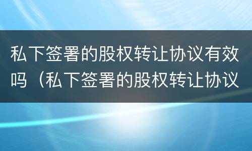 私下签署的股权转让协议有效吗（私下签署的股权转让协议有效吗）