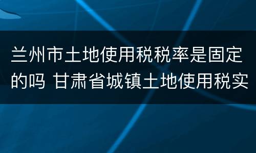 兰州市土地使用税税率是固定的吗 甘肃省城镇土地使用税实施细则