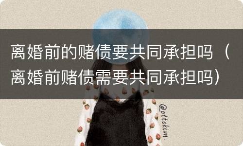 离婚前的赌债要共同承担吗（离婚前赌债需要共同承担吗）