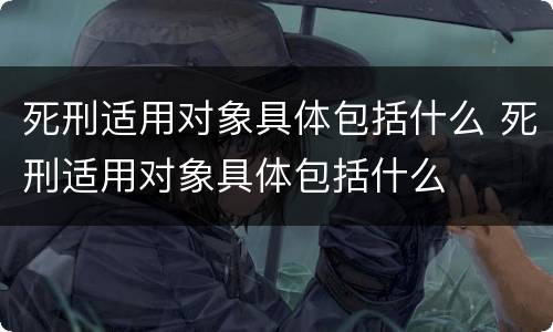 死刑适用对象具体包括什么 死刑适用对象具体包括什么