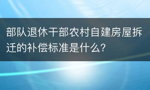 部队退休干部农村自建房屋拆迁的补偿标准是什么？