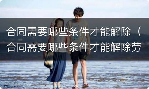 合同需要哪些条件才能解除（合同需要哪些条件才能解除劳动合同）