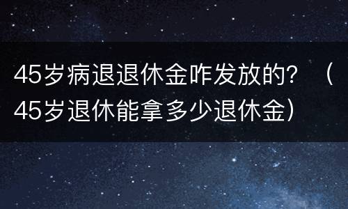 45岁病退退休金咋发放的？（45岁退休能拿多少退休金）