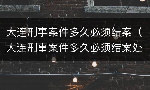 大连刑事案件多久必须结案（大连刑事案件多久必须结案处理）