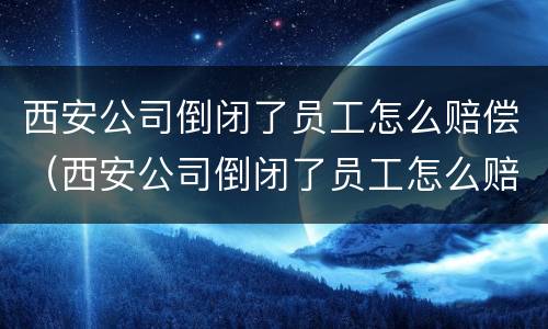 西安公司倒闭了员工怎么赔偿（西安公司倒闭了员工怎么赔偿的）
