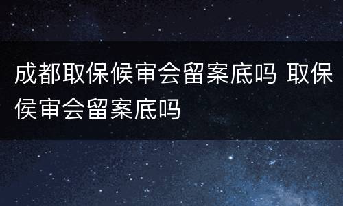 成都取保候审会留案底吗 取保侯审会留案底吗
