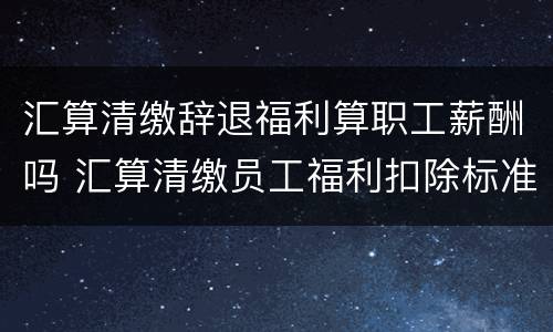 汇算清缴辞退福利算职工薪酬吗 汇算清缴员工福利扣除标准