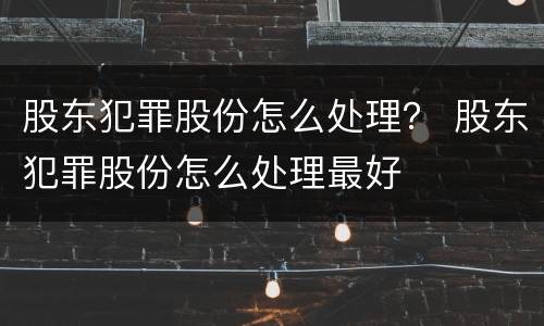 股东犯罪股份怎么处理？ 股东犯罪股份怎么处理最好