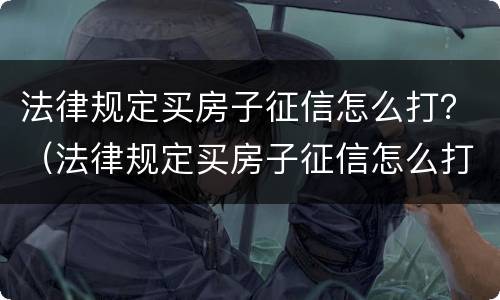 法律规定买房子征信怎么打？（法律规定买房子征信怎么打印的）