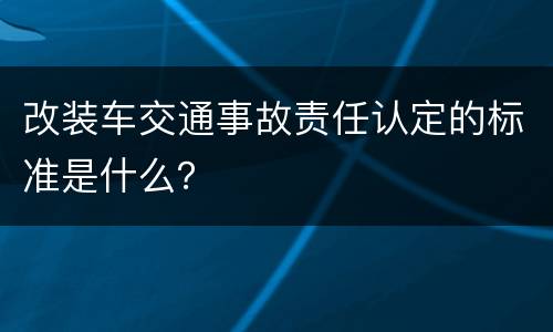 改装车交通事故责任认定的标准是什么？