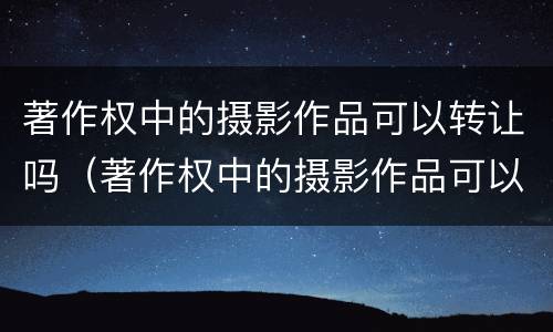 著作权中的摄影作品可以转让吗（著作权中的摄影作品可以转让吗知乎）