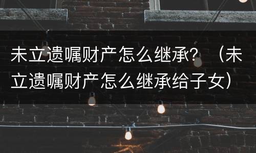 未立遗嘱财产怎么继承？（未立遗嘱财产怎么继承给子女）