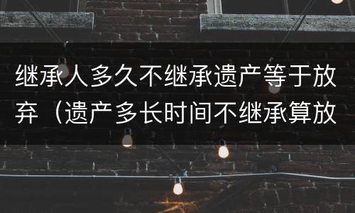 继承人多久不继承遗产等于放弃（遗产多长时间不继承算放弃）