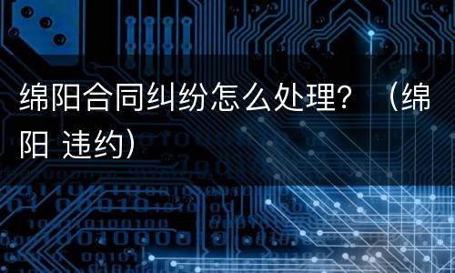 绵阳合同纠纷怎么处理？（绵阳 违约）