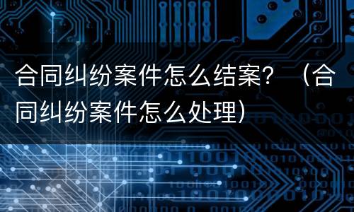 合同纠纷案件怎么结案？（合同纠纷案件怎么处理）
