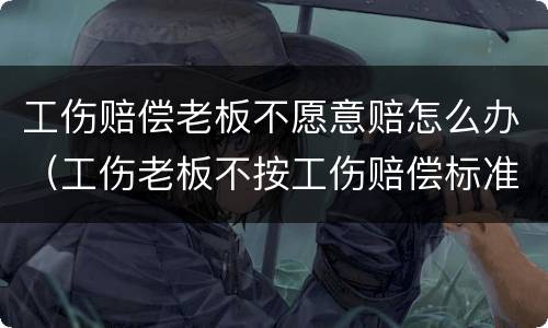 工伤赔偿老板不愿意赔怎么办（工伤老板不按工伤赔偿标准赔怎么办）