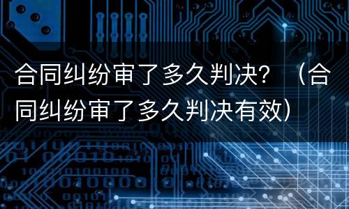 合同纠纷审了多久判决？（合同纠纷审了多久判决有效）