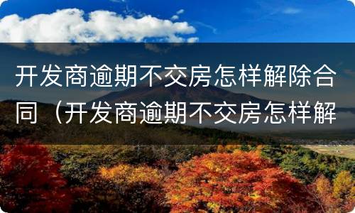 开发商逾期不交房怎样解除合同（开发商逾期不交房怎样解除合同呢）