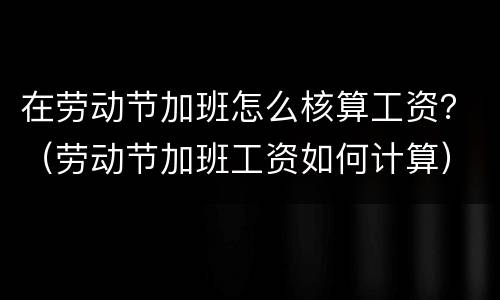 在劳动节加班怎么核算工资？（劳动节加班工资如何计算）
