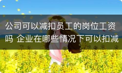 公司可以减扣员工的岗位工资吗 企业在哪些情况下可以扣减员工的工资