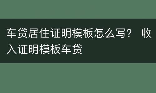 车贷居住证明模板怎么写？ 收入证明模板车贷