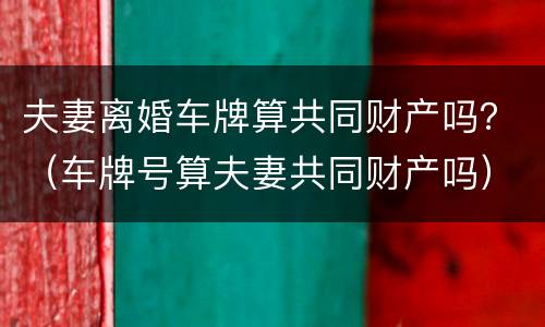 夫妻离婚车牌算共同财产吗？（车牌号算夫妻共同财产吗）