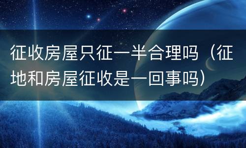 征收房屋只征一半合理吗（征地和房屋征收是一回事吗）
