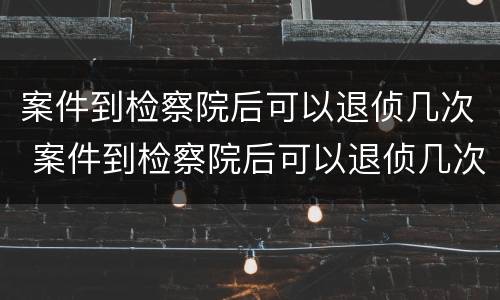 案件到检察院后可以退侦几次 案件到检察院后可以退侦几次吗