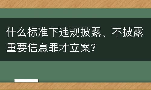 什么标准下违规披露、不披露重要信息罪才立案？
