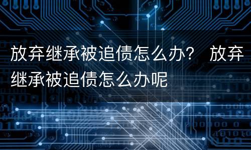 放弃继承被追债怎么办？ 放弃继承被追债怎么办呢