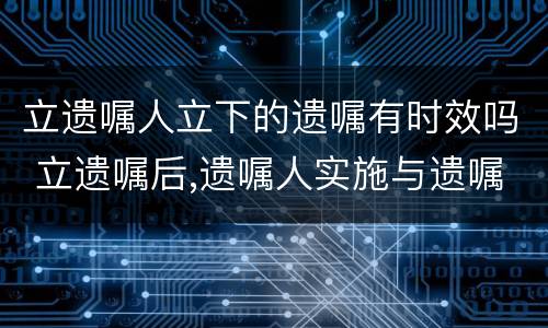 立遗嘱人立下的遗嘱有时效吗 立遗嘱后,遗嘱人实施与遗嘱内容
