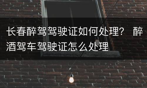 长春醉驾驾驶证如何处理？ 醉酒驾车驾驶证怎么处理