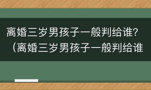 离婚三岁男孩子一般判给谁？（离婚三岁男孩子一般判给谁抚养）